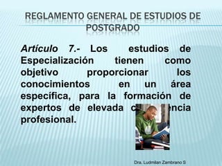 REGLAMENTO GENERAL DE ESTUDIOS DE
           POSTGRADO

Artículo 7.- Los      estudios de
Especialización    tienen    como
objetivo      proporcionar     los
conocimientos       en un área
específica, para la formación de
expertos de elevada competencia
profesional.



                      Dra. Ludmilan Zambrano S
 