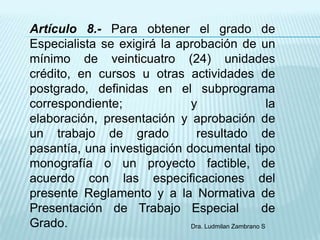 Artículo 8.- Para obtener el grado de
Especialista se exigirá la aprobación de un
mínimo de veinticuatro (24) unidades
crédito, en cursos u otras actividades de
postgrado, definidas en el subprograma
correspondiente;             y                        la
elaboración, presentación y aprobación de
un trabajo de grado           resultado de
pasantía, una investigación documental tipo
monografía o un proyecto factible, de
acuerdo con las especificaciones del
presente Reglamento y a la Normativa de
Presentación de Trabajo Especial                    de
Grado.                       Dra. Ludmilan Zambrano S
 