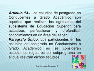 Artículo 13.- Los estudios de postgrado no
Conducentes a Grado Académico son
aquellos que realizan los egresados del
subsistema de Educación Superior para
actualizar, perfeccionar y profundizar
conocimientos en un área del saber.
Parágrafo Único: Los participantes en los
estudios de postgrado no Conducentes a
Grado Académico no se consideran
estudiantes regulares del subprograma en
el cual realizan dichos estudios.

               Dra. Ludmilan Zambrano S
 