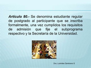 Artículo 80.- Se denomina estudiante regular
de postgrado al participante que se inscriba
formalmente, una vez cumplidos los requisitos
de admisión que fije el subprograma
respectivo y la Secretaría de la Universidad.




                           Dra. Ludmilan Zambrano S
 