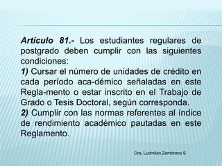 Artículo 81.- Los estudiantes regulares de
postgrado deben cumplir con las siguientes
condiciones:
1) Cursar el número de unidades de crédito en
cada período aca-démico señaladas en este
Regla-mento o estar inscrito en el Trabajo de
Grado o Tesis Doctoral, según corresponda.
2) Cumplir con las normas referentes al índice
de rendimiento académico pautadas en este
Reglamento.

                            Dra. Ludmilan Zambrano S
 
