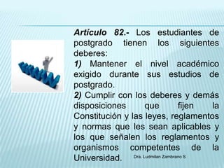 Artículo 82.- Los estudiantes de
postgrado tienen los siguientes
deberes:
1) Mantener el nivel académico
exigido durante sus estudios de
postgrado.
2) Cumplir con los deberes y demás
disposiciones      que           fijen la
Constitución y las leyes, reglamentos
y normas que les sean aplicables y
los que señalen los reglamentos y
organismos competentes de la
Universidad. Dra. Ludmilan Zambrano S
 