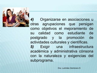 4)     Organizarse en asociaciones u
otras agrupaciones que persigan
como objetivos el mejoramiento de
su calidad como estudiante de
postgrado y la promoción de
actividades culturales y científicas.
5)     Exigir   una     infraestructura
académica y administrativa cónsona
con la naturaleza y exigencias del
subprograma.
                 Dra. Ludmilan Zambrano S
 