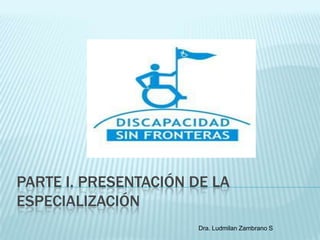 PARTE I. PRESENTACIÓN DE LA
ESPECIALIZACIÓN
                       Dra. Ludmilan Zambrano S
 
