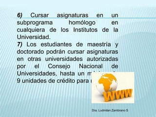 6) Cursar asignaturas en un
subprograma       homólogo        en
cualquiera de los Institutos de la
Universidad.
7) Los estudiantes de maestría y
doctorado podrán cursar asignaturas
en otras universidades autorizadas
por el Consejo Nacional de
Universidades, hasta un máximo de
9 unidades de crédito para maestría ;



                           Dra. Ludmilan Zambrano S
 