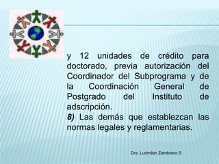 y 12 unidades de crédito para
doctorado, previa autorización del
Coordinador del Subprograma y de
la   Coordinación      General   de
Postgrado     del     Instituto  de
adscripción.
8) Las demás que establezcan las
normas legales y reglamentarias.

               Dra. Ludmilan Zambrano S
 