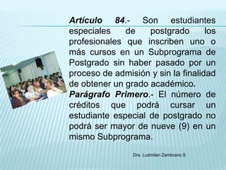 Artículo 84.- Son estudiantes
especiales    de    postgrado       los
profesionales que inscriben uno o
más cursos en un Subprograma de
Postgrado sin haber pasado por un
proceso de admisión y sin la finalidad
de obtener un grado académico.
Parágrafo Primero.- El número de
créditos que podrá cursar un
estudiante especial de postgrado no
podrá ser mayor de nueve (9) en un
mismo Subprograma.
                 Dra. Ludmilan Zambrano S
 