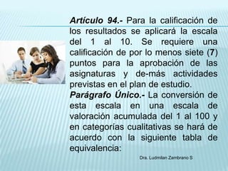 Artículo 94.- Para la calificación de
los resultados se aplicará la escala
del 1 al 10. Se requiere una
calificación de por lo menos siete (7)
puntos para la aprobación de las
asignaturas y de-más actividades
previstas en el plan de estudio.
Parágrafo Único.- La conversión de
esta escala en una escala de
valoración acumulada del 1 al 100 y
en categorías cualitativas se hará de
acuerdo con la siguiente tabla de
equivalencia:
                 Dra. Ludmilan Zambrano S
 