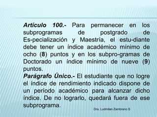 Artículo 100.- Para permanecer en los
subprogramas       de         postgrado           de
Es-pecialización y Maestría, el estu-diante
debe tener un índice académico mínimo de
ocho (8) puntos y en los subpro-gramas de
Doctorado un índice mínimo de nueve (9)
puntos.
Parágrafo Único.- El estudiante que no logre
el índice de rendimiento indicado dispone de
un período académico para alcanzar dicho
índice. De no lograrlo, quedará fuera de ese
subprograma.             Dra. Ludmilan Zambrano S
 