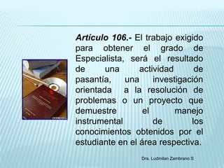 Artículo 106.- El trabajo exigido
para obtener el grado de
Especialista, será el resultado
de      una      actividad      de
pasantía,    una     investigación
orientada a la resolución de
problemas o un proyecto que
demuestre         el       manejo
instrumental         de        los
conocimientos obtenidos por el
estudiante en el área respectiva.
                 Dra. Ludmilan Zambrano S
 