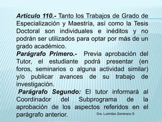 Artículo 110.- Tanto los Trabajos de Grado de
Especialización y Maestría, así como la Tesis
Doctoral son individuales e inéditos y no
podrán ser utilizados para optar por más de un
grado académico.
Parágrafo Primero.- Previa aprobación del
Tutor, el estudiante podrá presentar (en
foros, seminarios o alguna actividad similar)
y/o publicar avances de su trabajo de
investigación.
 Parágrafo Segundo: El tutor informará al
Coordinador      del   Subprograma              de    la
aprobación de los aspectos referidos en el
parágrafo anterior.          Dra. Ludmilan Zambrano S
 