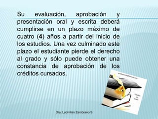 Su     evaluación,    aprobación     y
presentación oral y escrita deberá
cumplirse en un plazo máximo de
cuatro (4) años a partir del inicio de
los estudios. Una vez culminado este
plazo el estudiante pierde el derecho
al grado y sólo puede obtener una
constancia de aprobación de los
créditos cursados.




              Dra. Ludmilan Zambrano S
 