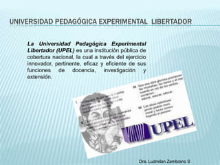 UNIVERSIDAD PEDAGÓGICA EXPERIMENTAL LIBERTADOR

    La Universidad Pedagógica Experimental
    Libertador (UPEL) es una institución pública de
    cobertura nacional, la cual a través del ejercicio
    innovador, pertinente, eficaz y eficiente de sus
    funciones de docencia, investigación y
    extensión.




                                                   Dra. Ludmilan Zambrano S
 