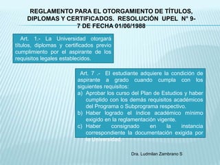 REGLAMENTO PARA EL OTORGAMIENTO DE TÍTULOS,
    DIPLOMAS Y CERTIFICADOS. RESOLUCIÓN UPEL N° 9-
                 7 DE FECHA 01/06/1988

   Art. 1.- La Universidad otorgará
títulos, diplomas y certificados previo
cumplimiento por el aspirante de los
requisitos legales establecidos.

                          Art. 7 .- El estudiante adquiere la condición de
                         aspirante a grado cuando cumpla con los
                         siguientes requisitos:
                         a) Aprobar los curso del Plan de Estudios y haber
                            cumplido con los demás requisitos académicos
                            del Programa o Subprograma respectivo.
                         b) Haber logrado el índice académico mínimo
                            exigido en la reglamentación vigente.
                         c) Haber      consignado     en     la   instancia
                            correspondiente la documentación exigida por
                            la Universidad.

                                              Dra. Ludmilan Zambrano S
 