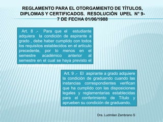 REGLAMENTO PARA EL OTORGAMIENTO DE TÍTULOS,
DIPLOMAS Y CERTIFICADOS. RESOLUCIÓN UPEL N° 9-
             7 DE FECHA 01/06/1988

  Art. 8 .- Para que el estudiante
adquiera la condición de aspirante a
grado , debe haber cumplido con todos
los requisitos establecidos en el artículo
precedente, por lo menos en el
semestre      académico     anterior    al
semestre en el cual se haya previsto el
acto académico de grado.
                          Art. 9 .- El aspirante a grado adquiere
                         la condición de graduando cuando las
                         instancias correspondientes verifican
                         que ha cumplido con las disposiciones
                         legales y reglamentarias establecidas
                         para el conferimiento de Título y
                         aprueben su condición de graduando.

                                             Dra. Ludmilan Zambrano S
 