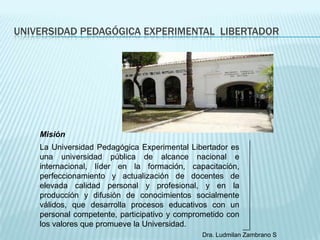 UNIVERSIDAD PEDAGÓGICA EXPERIMENTAL LIBERTADOR




    Misión
    La Universidad Pedagógica Experimental Libertador es
    una universidad pública de alcance nacional e
    internacional, líder en la formación, capacitación,
    perfeccionamiento y actualización de docentes de
    elevada calidad personal y profesional, y en la
    producción y difusión de conocimientos socialmente
    válidos, que desarrolla procesos educativos con un
    personal competente, participativo y comprometido con
    los valores que promueve la Universidad.
                                               Dra. Ludmilan Zambrano S
 