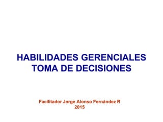 HABILIDADES GERENCIALES
TOMA DE DECISIONES
Facilitador Jorge Alonso Fernández R
2015
 