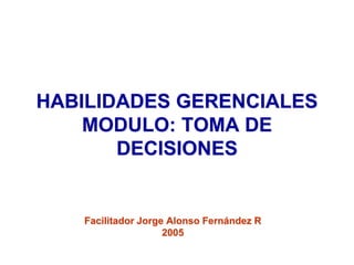 HABILIDADES GERENCIALES
MODULO: TOMA DE
DECISIONES
Facilitador Jorge Alonso Fernández R
2005
 