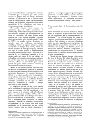 y mayor morbilidad entre los trabajadores con tareas
controladas por la máquina que entre quienes
deciden su propio ritmo de trabajo. Asimismo,
llegaron a la conclusión de que la falta de control
sobre las condiciones de trabajo era probablemente
el factor más importante para explicar el creciente
agotamiento de los trabajadores cuyo ritmo se
encuentra marcado por las máquinas.
De similar manera, varios estudios han
demostrado que, en ciertas condiciones, la
morbilidad y mortalidad son mayores entre quienes
realizan tareas rutinarias que no requieren un alto
nivel de calificación que entre quienes tienen
empleos que exigen muchas aptitudes y permiten
algún tipo de control sobre el propio trabajo (Caplan
R, 1975). Un estudio reciente descubrió, por
ejemplo, que los profesores universitarios,
científicos, médicos y algunos artesanos, aunque
desempeñen un trabajo muy pesado, tienen una
medida muy baja de estrés psicológico y somático.
Este tipo de trabajo permite la experimentación
creativa y la expresión individual, a diferencia de la
mayoría de los trabajadores manuales y de un
número cada vez mayor de los de oficina. Los
trabajadores sincronizados con máquinas registraron
los niveles más altos de ansiedad, depresión e
irritación, además de dificultades para dormir,
pérdida de apetito, ritmos cardíacos acelerados y
otros síntomas de tensión fisiológica 6
.
Dentro de una misma ocupación, las condiciones
de salud de los trabajadores empeoran en la medida
en que la calificación requerida y el prestigio social
del trabajo disminuyen. Por ejemplo, Kornhauser
(1965), en su clásico estudio sobre los trabajadores
de la industria automotriz, descubrió que «la salud
mental de los trabajadores de las fábricas declinaba
conforme, pasábamos de un tipo de trabajo
calificado, responsable y variado, a trabajos
deficientes en estos aspectos».
Es importante subrayar que los efectos dañinos
de las condiciones de trabajo psicológicamente poco
gratas se extienden a la vida extralaboral y, por
tanto, inciden en la situación vital del individuo.
Como ha demostrado Gardell (1976), esto es
particularmente notable en el trabajo caracterizado
por la automatización y mecanización. La idea de
que el trabajador podría compensar un empleo
monótono y aburrido con actividades estimulantes y
enriquecedoras en su tiempo libre está siendo
desplazada por la comprensión de que existen
fuertes vínculos entre un trabajo circunscrito y
repetitivo y un ocio pasivo y psicológicamente poco
gratificante. En otras palabras, aquellas personas
cuyo trabajo es restringido y monótono tienen
menos posibilidades de emprender actividades
recreativas que requieran esfuerzo y participación.
El proceso de trabajo y la división de la producción
social
Ya me he referido a la división técnica del trabajo
dentro de un proceso de producción dado, división
que está determinada por las relaciones sociales de
producción 7
. Esa división técnica del trabajo se
encuentra especialmente desarrollada en la industria
moderna. Cada trabajador o grupo de trabajadores
realiza una tarea específica dentro del proceso de
trabajo. Dentro de la industria automotriz, en la del
automóvil, por ejemplo, los distintos grupos de
trabajadores fabrican diferentes componentes, y
complementan sus respectivas tareas. El producto
final-el coche- es resultado del esfuerzo combinado
de todos los trabajadores.
Además de esta división técnica, existen otros
dos tipos de división del trabajo: la división de la
producción social y la división social del trabajo. La
división de la producción social se refiere a la
división del trabajo de acuerdo con las diferentes
ramas de actividad económica, por ejemplo el
trabajo agrícola, el trabajo industrial, el comercio,
los servicios, etc. Además, dentro de cada una de las
ramas podemos encontrar diversas subramas. Por
ejemplo, dentro del trabajo industrial se encuentra la
metalurgia, los textiles, la industria química, etc.
Un punto importante es que la división técnica
del trabajo puede conducir a la división de la
producción social. Por ejemplo, la industria química
empezó como un elemento de la industria textil.
Dentro de la división técnica del trabajo de
producción de textiles, la actividad química era una
tarea especializada. El trabajo del químico contribuía
al producto final, los textiles. Más tarde, sin
embargo, la actividad química se hizo autónoma y
constituyó por sí misma una industria aparte. Los
capitalistas que se dedican a la fabricación de
textiles deben ahora comprar las sustancias químicas
a la industria química.,para incluirlas en su propio
6
Para una revisión muy completa de la actual literatura sobre el
trabajo parcelario y el estrés laboral. véase Jeffrey V. Johnson.
Work Fragmentation, Human Degradation and Ocupational
Stress. 1980, copia mimeográfica inédita.
7
Las relaciones sociales de producción son aquellas que se
establecen entre los dueños de los medios de producción y los
productores directos en determinado proceso de producción y
que dependen del tipo de relación de propiedad, posesión,
desposesión o usufructo que ellos establecen con los medios de
producción. La división social del trabajo es la distribución de
las diferentes tareas que los individuos realizan en una sociedad
(económicas. ideológicas y políticas) como función del lugar
que ocupan en las relaciones sociales de producción.
 