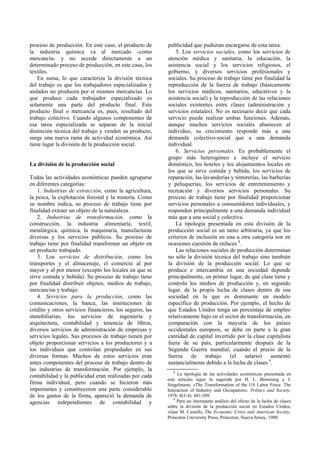 proceso de producción. En este caso, el producto de
la industria química va al mercado -como
mercancía- y no accede directamente a un
determinado proceso de producción, en este caso, los
textiles.
En suma, lo que caracteriza la división técnica
del trabajo es que los trabajadores especializados y
aislados no producen por sí mismos mercancías. Lo
que produce cada trabajador especializado es
solamente una parte del producto final. Este
producto final o mercancía es, pues, resultado del
trabajo colectivo. Cuando algunos componentes de
esa tarea especializada se separan de la inicial
distinción técnica del trabajo y venden su producto,
surge una nueva rama de actividad económica. Así
tiene lugar la división de la producción social.
La división de la producción social
Todas las actividades económicas pueden agruparse
en diferentes categorías:
1. Industrias de extracción, como la agricultura,
la pesca, la explotación forestal y la minería. Como
su nombre indica, su proceso de trabajo tiene por
finalidad extraer un objeto de la naturaleza.
2. Industrias de transformación, como la
construcción, la industria alimentaría, textil,
metalúrgica, química, la maquinaria, manufacturas
diversas y los servicios públicos. Su proceso de
trabajo tiene por finalidad transformar un objeto en
un producto trabajado.
3. Los servicios de distribución, como los
transportes y el almacenaje, el comercio al por
mayor y al por menor (excepto los locales en que se
sirve comida y bebida). Su proceso de trabajo tiene
por finalidad distribuir objetos, medios de trabajo,
mercancías y trabajo.
4. Servicios para la producción, como las
comunicaciones, la banca, las instituciones de
crédito y otros servicios financieros, los seguros, las
inmobiliarias, los servicios de ingeniería y
arquitectura, contabilidad y tenencia de libros,
diversos servicios de administración de empresas y
servicios legales. Sus procesos de trabajo tienen por
objeto proporcionar servicios a los productores y a
los individuos que controlan propiedades en sus
diversas formas. Muchos de estos servicios eran
antes componentes del proceso de trabajo dentro de
las industrias de transformación. Por ejemplo, la
contabilidad y la publicidad eran realizadas por cada
firma individual, pero cuando se hicieron más
importantes y constituyeron una parte considerable
de los gastos de la firma, apareció la demanda de
agencias independientes de contabilidad y
publicidad que pudieran encargarse de esta tarea.
5. Los servicios sociales, como los servicios de
atención médica y sanitaria, la educación, la
asistencia social y los servicios religiosos, el
gobierno, y diversos servicios profesionales y
sociales. Su proceso de trabajo tiene por finalidad la
reproducción de la fuerza de trabajo (básicamente
los servicios médicos, sanitarios, educativos y la
asistencia social) y la reproducción de las relaciones
sociales existentes entre clases (administración y
servicios estatales). No es necesario decir que cada
servicio puede realizar ambas funciones. Además,
aunque muchos servicios sociales abastecen al
individuo, su crecimiento responde más a una
demanda colectivo-social que a una demanda
individual.
6. Servicios personales. Es probablemente el
grupo más heterogéneo e incluye el servicio
doméstico, los hoteles y los alojamientos locales en
los que se sirve comida y bebida, los servicios de
reparación, las lavanderías y tintorerías, las barberías
y peluquerías, los servicios de entretenimiento y
recreación y diversos servicios personales. Su
proceso de trabajo tiene por finalidad proporcionar
servicios personales a consumidores individuales, y
responden principalmente a una demanda individual
más que a una social y colectiva.
La tipología presentada en esta división de la
producción social es un tanto arbitraria, ya que los
criterios de inclusión en una u otra categoría son en
ocasiones cuestión de enfaces 8
.
Las relaciones sociales de producción determinan
no sólo la división técnica del trabajo sino también
la división de la producción social. Lo que se
produce e intercambia en una sociedad depende
principalmente, en primer lugar, de qué clase tiene y
controla los medios de producción y, en segundo
lugar, de la propia lucha de clases dentro de esa
sociedad en la que es dominante un modelo
específico de producción. Por ejemplo, el hecho de
que Estados Unidos tenga un porcentaje de empleo
relativamente bajo en el sector de transformación, en
comparación con la mayoría de los países
occidentales europeos, se debe en parte a la gran
cantidad de capital invertido por la clase capitalista
fuera de su país, particularmente después de la
Segunda Guerra mundial, cuando el precio de la
fuerza de trabajo (el salario) aumentó
sustancialmente debido a la lucha de clases 9
.
8
La tipología de las actividades económicas presentada en
este artículo sigue la sugerida por H. L. Browning y J.
Singelmann, «The Transformation of the US Labor Force. The
Interaction of Industry and Occupation». Politics and Society.
1978; 8(3-4): 481-509.
9
Para un interesante análisis del efecto de la lucha de clases
sobre la división de la producción social en Estados Unidos,
véase M. Castells, The Economic Crisis and American Society,
Princeton University Press, Princeton, Nueva Jersey, 1980.
 