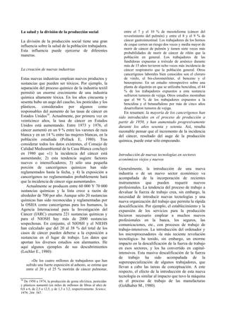 La salud y la división de la producción social
La división de la producción social tiene una gran
influencia sobre la salud de la población trabajadora.
Esta influencia puede ejercerse de diferentes
maneras.
La creación de nuevas industrias
Estas nuevas industrias emplean nuevos productos y
sustancias que pueden ser tóxicos. Por ejemplo, la
separación del proceso químico de la industria textil
permitió un enorme crecimiento de una industria
química altamente tóxica. En los años cincuenta y
sesenta hubo un auge del caucho, los pesticidas y los
plásticos, considerados por algunos como
responsables del aumento de las tasas de cáncer en
Estados Unidos10
. Actualmente, por primera vez en
veinticinco años, la tasa de cáncer en Estados
Unidos está aumentando. Entre 1973 y 1976, el
cáncer aumentó en un 9 % entre los varones de raza
blanca y en un 14 % entre las mujeres blancas, en la
población estudiada (Pollack E, 1980). Tras
considerar todos los datos existentes, el Consejo de
Calidad Medioambiental de la Casa Blanca concluyó
en 1980 que «1) la incidencia del cáncer está
aumentando; 2) esta tendencia sugiere factores
nuevos o intensificadores; 3) sólo una pequeña
porción de cancerígenos químicos han sido
reglamentados hasta la fecha, y 4) la exposición a
cancerígenos no reglamentados probablemente hará
que la incidencia de cáncer siga aumentando».
Actualmente se producen entre 60 000 Y 70 000
sustancias químicas y la lista crece a razón de
alrededor de 700 por año. Aunque sólo 20 sustancias
químicas han sido reconocidas y reglamentadas por
la OSHA como cancerígenas para los humanos, la
Agencia Internacional para la Investigación del
Cáncer (IARC) enumera 221 sustancias químicas y
para el NIOSH hay más de 2000 sustancias
sospechosas. En conjunto, el NIOSH y el NIEHS
han calculado que del 20 al 38 % del total de los
casos de cáncer pueden deberse a la exposición a
sustancias en el lugar de trabajo. Los datos que
aportan los diversos estudios son alarmantes. He
aquí algunos ejemplos de sus descubrimientos
(Lochler E., 1980):
«De los cuatro millones de trabajadores que han
sufrido una fuerte exposición al asbesto, se estima que
entre el 20 y el 25 % morirán de cáncer pulmonar,
entre el 7 y el 10 % de mesotelioma (cáncer del
revestimiento del pulmón) y entre el 8 y el 9 % de
cáncer gastrointestinal. Los trabajadores de los hornos
de coque corren un riesgo dos veces y media mayor de
morir de cáncer de pulmón y tienen siete veces más
probabilidades de morir de cáncer de riñón que la
población en general. Los trabajadores de las
fundidoras expuestas a trióxido de arsénico durante
más de 15 años tuvieron ocho veces más incidencia de
cáncer respiratorio que la población general. Otros
cancerígenos laborales bien conocidos son el cloruro
de vinilo, el bis-clorometileter, el benceno y el
benzopireno. En un estudio retrospectivo sobre una
planta de alquitrán en que se utilizaba bencidina, el 44
% de los trabajadores expuestos a esta sustancia
sufrieron tumores de vejiga. Otros estudios mostraban
que el 94 % de los trabajadores expuestos a la
bencidina y el betanaftaleno por más de cinco años
desarrollaron tumores de vejiga.
En resumen: la mayoría de los cancerígenos han
sido introducidos en el proceso de producción a
partir de 1950, y han aumentado progresivamente
durante los años sesenta y setenta. Así, resulta
razonable pensar que el incremento de la incidencia
del cáncer, resultado del auge de la producción
química, puede estar sólo empezando.
Introducción de nuevas tecnologías en sectores
económicos viejos y nuevos
Generalmente, la introducción de una nueva
industria o de un nuevo sector económico va
acompañada de la incorporación de recientes
instrumentos que pueden requerir nuevos
profesionales. La tendencia del proceso de trabajo a
devaluar la fuerza de trabajo crea, sin embargo, la
necesidad de introducir nuevas tecnologías y una
nueva organización del trabajo que permita la rápida
descalificación. Por ejemplo, el establecimiento y la
expansión de los servicios para la producción
hicieron necesario emplear a muchos nuevos
profesionales en la banca, los seguros, las
comunicaciones, etc., con procesos de trabajo de
trabajo-intensivos. La introducción del ordenador y
los microprocesadores -la más reciente revolución
tecnológica- ha tenido, sin embargo, un enorme
impacto en la descalificación de la fuerza de trabajo
en esos sectores, y los ha convertido en capital-
intensivos. Esta masiva descalificación de la fuerza
de trabajo ha sido acompañada de la
superespecialización de algunos trabajadores, que
llevan a cabo las tareas de conceptuación. A este
respecto, el efecto de la introducción de esta nueva
tecnología es similar al impacto que tuvo la máquina
en el proceso de trabajo de las manufacturas
(Goldhaber M., 1980).
10
De 1950 a 1974, la producción de goma sfn1ética, pesticidas
y plásticos aumentó (en miles de millones de libras al año) de
0,8 a 6, de 2,5 a 12,5, y de 1,3 a 3,2, respectivamente. Science,
1979; 204: 587.
 