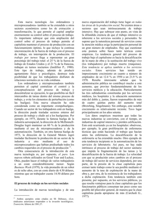 Esta nueva tecnología -los ordenadores y
microprocesadores- también se ha extendido a otros
sectores económicos como los de extracción y
transformación, lo que permite al capital ampliar
enormemente su control sobre el proceso de trabajo.
Es importante subrayar que esta ampliación del
control sobre el proceso de trabajo permite al
capitalista mantener el proceso de producción con un
funcionamiento óptimo, lo que incluye la continua
sincronización de la fuerza de trabajo con el proceso
de trabajo, sin interrupción de la producción. El
trabajo por turnos llega a representar un gran
porcentaje del trabajo total: el 25 % de la fuerza de
trabajo de Estados Unidos y el 21 % de la francesa,
trabajan en turnos nocturnos (Jardillier P., 1980).
Este tipo de trabajo, además de producir
agotamiento físico y psicológico, destruye toda
posibilidad de que los trabajadores disfruten de
relaciones normales en su vida cotidiana.
Los ordenadores y microprocesadores también
permiten al capital centralizar el control y la
conceptualizacion del proceso de trabajo y
descentralizar su ejecución, lo que posibilita un fácil
intercambio de tareas dentro del mismo proceso de
trabajo, y evita los elementos de perturbación (como
las huelgas). Esta nueva situación ha sido
considerada como un importante «rompehuelgas».
Cuando un sector de los trabajadores está en huelga,
la dirección puede trasladar sectores enteros del
proceso de trabajo y eludir así a los huelguistas. Por
ejemplo, en 1975, durante la famosa huelga de la
industria aeroespacial, la dirección de la McDonnell-
Douglas logró mantener un 60 % de la producción
mediante el uso de microprocesadores y de la
automatización. También, en otra famosa huelga de
1973, la dirección de la General Motors logró
trasladar fácilmente la producción de un sector de la
industria a otro mediante el uso de
microprocesadores que habían prediseñado todos los
cambios requeridos en el proceso de producción 11
.
Otra consecuencia de la introducción de esta
nueva tecnología es, por supuesto, el paro. Los
nuevos robots utilizados en Good Year and Luckey,
Ohio, pueden hacer el trabajo de varios trabajadores
a un coste considerablemente menor. Según
Business Week (1979), la vida promedio de un robot
es de ocho años, con un coste diario de 4.50 dólares,
mientras que un trabajador cuesta 14.50 dólares por
hora.
El proceso de trabajo en los servicios sociales
La introducción de nuevas tecnologías y de una
nueva organización del trabajo tiene lugar en todas
las áreas de la producción social. No existen áreas o
sectores que sean intrínsecamente de trabajo
intensivo. Hay que subrayar este punto, en vista de
la difundida creencia de que el trabajo intensivo es
inherente a los servicios sociales y personales. Se
supone que la naturaleza personal de servicios como
la atención médica exige la participación personal de
un gran número de empleados. Hay que cuestionar
esta postura sobre bases tanto teóricas como
empíricas. La tendencia general del proceso de
trabajo bajo el capitalismo es hacia la descalificación
de la mano de obra y la sustitución del trabajo vivo
(los trabajadores) por trabajo muerto (máquinas).
Esta tendencia se aplica también a los servicios
sociales. Estos servicios han tenido un
impresionante crecimiento en cuanto a número de
empleados: de un 12.4 % en 1950 a un 21,9 % en
1970. Resulta interesante señalar que la
administración pública no contribuyó mucho a este
aumento, que provino fundamentalmente de los
servicios médicos y la educación. Particularmente
las tres subindustrias constituidas por los servicios
médicos, los hospitales y la educación aumentaron
más del doble y, juntas, fueron responsables de más
de cuatro quintas partes del aumento total
(Browhing, Singelmann). Sin embargo, este notable
crecimiento es relativamente reciente. Tuvo lugar
principalmente en los años setenta.
Los datos empíricos muestran que todas las
nuevas industrias se convierten, con el tiempo, en
industrias de capital intensivo y pierden calificación.
Esto está ocurriendo ya en los hospitales: obsérvese,
por ejemplo, la gran proliferación de enfermeras
técnicas que están haciendo el trabajo que hacían
antes las enfermeras. La descalificación de la
enfermería se ha extendido mucho. Otro ejemplo de
esta tendencia incipiente es la automatización de los
servicios de laboratorio. Así pues, no hay nada
intrínseco al proceso de trabajo del sector sanitario
que impida la fragmentación de las tareas y la
descalificación de la fuerza de trabajo. La velocidad
con que se producirán estos cambios en el proceso
de trabajo del sector de servicios dependerá, por una
parte, de la presión de la clase capitalista para
extraer tanto trabajo como le sea posible mediante el
aumento de la tasa de explotación de la mano de
obra y, por otra, de la resistencia de los trabajadores
a dicha explotación. Esta tendencia también está
presente, por supuesto, en los servicios públicos, ya
que resulta ventajoso para la clase capitalista que los
funcionarios públicos consuman tan poco como sea
posible del plusvalor general, de manera que la clase
capitalista pueda apropiarse de más (Carchedi G.,
1977).
11
Ambos ejemplos están citados en M. Debouzy, «Los
sindicatos americanos responden a la invasión tecnológica»,
Transición, febrero de 1981,37.
 