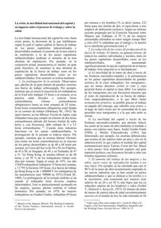 La crisis, la movilidad internacional del capital y
su impacto sobre el proceso de trabajo y sobre la
salud
La movilidad internacional del capital ha roto, hasta
cierto punto, la dicotomía de la que hablábamos
según la cual el capital explota la fuerza de trabajo
de los países capitalistas industrializados y
desarrollados mediante el aumento de la tasa relativa
de explotación y la de los países capitalistas
subdesarrollados mediante el aumento de la tasa
absoluta de explotación. Por ejemplo, en la
conjunción actual, presenciamos el intento, en gran
parte fructífero, de aumentar la tasa absoluta de
explotación de la fuerza de trabajo tanto en los
países capitalistas desarrollados como en los
subdesarrollados. Este aumento se realiza mediante:
1. La prolongación de la jornada. Observamos
que, además de un gran número de parados, tenemos
una fuerza de trabajo sobrecargada. Por ejemplo,
mientras que en teoría la mayoría de los trabajadores
de la Ford sólo trabajan 35 horas a la semana, en la
práctica están forzados a realizar horas
extraordinarias («horas extraordinarias
obligatorias») hasta un total semanal de 52 horas.
Estas horas extraordinarias obligatorias están fijadas
en el contrato de trabajo (Debonazy M., 1981). De
igual manera, en las fábricas Toyota de Japón, cada
trabajador tiene que cumplir un mínimo de dos horas
extraordinarias además del horario formal de ocho
horas y, con frecuencia, debe trabajar de 3 a 3,5
horas extraordinarias 12
. Cuando estas industrias
funcionan en los países subdesarrollados, la
prolongación de la jornada es todavía mayor. Por
ejemplo, mientras que la semana laboral «formal»
(sin contar las horas extraordinarias) en la mayoría
de los países desarrollados es de 40 a 44 horas por
semana, en Corea del Sur es de 50 a 58; en Filipinas,
de 45 a 50; en Singapur, de 49, y en Tailandia, de 47
a 51. En Hong Kong, la semana laboral es de 60
horas, y un 58 % de los trabajadores trabaja siete
días por semana. Según el censo de 1971, ese año
174439 trabajadores trabajaron 75 horas por semana,
y 13 795 lo hicieron 105 horas. (La fuerza de trabajo
de Hong Kong es de 1 900000 Y los trabajadores de
las manufacturas eran 700000 en 1975) (Frank M.,
1980). La prolongación de la jornada también se da
cuando el trabajador tiene diversos empleos
(pluriempleo). Esto es particularmente acentuado en
las mujeres, quienes además realizan el trabajo
doméstico. Por ejemplo, en 1978, las mujeres
trabajadoras en Estados Unidos, trabajaban 69 horas
por semana y los hombres 53, es decir, juntos, 122
horas para una familia de dos, el equivalente a tres
empleos de dedicación exclusiva. Según un informe
reciente preparado por la Comisión Nacional sobre
Mujeres que Trabajan, el 55 % de las mujeres
encuestadas afirmaban no tener ningún tiempo libre
y sólo el14 % señalaban que el trabajo y la familia
no se interferían gravemente entre sí 13
.
2. La reducción de los costes de producción de la
fuerza de trabajo. El intento, en general exitoso, de
reducir los salarios individuales y sociales, tanto en
los países capitalistas desarrollados como en los
subdesarrollados, está aumentando
significativamente la tasa de explotación de la fuerza
de trabajo. Esta situación se ve facilitada por:
a) La movilidad de la mano de obra a través de
las fronteras nacionales-estatales y la permanencia
en los países capitalistas desarrollados de grandes
sectores de la clase trabajadora -los inmigrantes-,
que no tienen derechos civiles ni voto y cuya
posición frente al capital es muy débil. Los salarios
de los inmigrantes son con frecuencia menores que
el coste de reproducción de su fuerza de trabajo.
Esta «superexplotación», o lo que Marx llamó
acumulación primitiva, es posible gracias al trabajo
no pagado del cónyuge, que subsidia esos costes, y
al pago de tales costes por la comunidad de la que
proceden esos inmigrantes y a la que más tarde se
retiran.
b) La movilidad del capital a través de las
fronteras nacionales-estatales, que permite reducir
los costes de la mano de obra mediante el traslado a
países con salarios muy bajos. André Gunder Frank
(1980) y Michel Chossudovsky (1981) han
demostrado, por ejemplo, los enormes diferenciales
que existen en los salarios entre un país y otro en la
industria textil, lo que explica el traslado del capital
norteamericano hacia Taiwan, Corea del Sur, Brasil
y otros países. Esta explotación requiere una gran
represión política, con frecuencia llevada a cabo con
brutales regímenes militares.
3. El aumento del trabajo de las mujeres y los
niños, cuyos costes de reproducción tienden a ser
muy bajos. Por ejemplo, se ha calculado que casi el
90 % de la mano de obra recientemente empleada en
las nuevas industrias que se han creado en países
subdesarrollados y que se dedican a los textiles y a
la electrónica, está constituida por mujeres (con
salarios de un 20 a un 50 % más bajos que los ya
reducidos salarios de los hombres) y niños (Frobel
T., Heinrich J., Kreye O., 1977). El número de niños
de menos de catorce años de edad «económicamente
activos» en el mundo de hoy ha sido estimado en 54
12
«Report on the Japanese Miracle. The Working Conditions
of the Toyota Factory», International Journal or Health
Services (en proceso).
13
Todas estas cifras están citadas en E., Currie R. Dunn y D.
Fogarty, «The New Immiseration. Stagflation, Inequality and
the Working Class», Socialist Review. 1980; 54: 15.
 