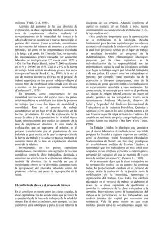 millones (Frank G. A, 1980).
Además del aumento de la tasa absoluta de
explotación, la clase capitalista también aumenta la
tasa de explotación relativa mediante el
acrecentamiento de la intensidad del trabajo y la
adición de nuevas sustancias y nuevas tecnologías al
proceso del mismo. Como resultado, encontramos
un incremento del número de muertes y accidentes
laborales, así como en las enfermedades vinculadas
a la fatiga y el estrés. En Corea del Sur, por ejemplo,
las incapacidades graves causadas por accidentes
laborales se multiplicaron 2,7 veces entre 1970 y
1976. En Sao Paulo, Brasil, hubo 712000 accidentes
en 1973 y 790000 en 1974. Casi el 24 % de la fuerza
de trabajo había sufrido accidentes graves, tres veces
más que en Francia (Frank G. A., 1980). A la vez, el
uso de nuevas sustancias tóxicas en el proceso de
trabajo reproduce en los países subdesarrollados el
mismo tipo de morbilidad relacionada con tóxicos
existentes en los países capitalistas desarrollados
(Castleman B., 1979).
En resumen, como consecuencia de esa
movilidad internacional del capital hacia los países
subdesarrollados se establecen dos tipos de procesos
de trabajo que crean dos tipos de mortalidad y
morbilidad. Uno es el proceso de trabajo
característico de un bajo nivel de desarrollo de las
fuerzas productivas. En éste, la explotación de la
mano de obra y la expropiación de la salud tienen
lugar, principalmente, por medio del aumento de la
tasa de explotación absoluta. El otro modo de
explotación, que se superpone al anterior, es el
proceso caracterizado por el predominio de una
industria a gran escala, en la que la expropiación de
la fuerza de trabajo y la salud se realiza mediante el
aumento tanto de la tasa de explotación absoluta
como de la relativa.
Inversamente, en los países capitalistas
desarrollados, encontramos una agresión de la clase
capitalista contra la clase trabajadora, destinada a
aumentar no sólo la tasa de explotación relativa sino
también la absoluta. En la medida en que el
movimiento obrero se ve derrotado, aumentan tanto
la apropiación del plusvalor absoluto como del
plusvalor relativo, así como la expropiación de la
salud.
El conflicto de clases y el proceso de trabajo
En el conflicto existente entre las clases sociales, la
clase capitalista crea las condiciones que permiten la
expropiación de la fuerza de trabajo y de la salud del
obrero. En el nivel económico, por ejemplo, la clase
capitalista crea subempleo y paro, lo cual refuerza la
disciplina de los obreros. Además, conforme el
capital se traslada de un Estado a otro, recrea
continuamente las condiciones de explotación (p. ej.,
la baja sindicación).
Otra condición importante para la reproducción
de la explotación es la ideología. Resulta
fundamental para la clase capitalista que los obreros
acepten la ideología de la «industrialización», según
la cual todo perjuicio sufrido en el lugar de trabajo
es resultado inevitable del progreso de la
industrialización. Otro planteamiento ideológico
propuesto por la clase capitalista es la
individualización de la responsabilidad por las
enfermedades, según la cual las afecciones sufridas
en el lugar de trabajo surgen por faltas del trabajador
o de sus padres. El cáncer entre los trabajadores se
presenta, por ejemplo, como resultado no de la
exposición a diversos cancerígenos, sino de la
existencia de genes que convierten a los trabajadores
en especialmente sensibles a esas sustancias. En
consecuencia, la estrategia para resolver el problema
del cáncer de origen laboral consiste en hacer un
estudio genético de los trabajadores. Como decía
recientemente Anthony Mazzocchi, director de
Salud y Seguridad del Sindicato Internacional de
Trabajadores de la Industria Petrolífera, Química y
Atómica: «Creo que en los años ochenta vamos a oír
con frecuencia que la culpa la tienen las víctimas. La
cuestión no será tanto en qué y con qué trabajas, sino
quiénes fueron tus padres» (The New York Times,
1980).
En Estados Unidos, la ideología que considera
que el cáncer laboral es el resultado de un inevitable
progreso ha llevado a algunos expertos en sanidad,
como la American Health Foundation (Fundación
Norteameriana de Salud) -un foro muy prestigioso
del establishment médico de Estados Unidos-, a
recomendar que los trabajadores de más edad sean
ocupados en los empleos expuestos a carcinógenos,
partiendo del supuesto de que se morirán de viejos
antes de contraer un cáncer (!) (Severo R., 1980).
No es necesario decir que la clase trabajadora no
ha permanecido pasiva. En un camino de continua
lucha, ha proporcionado cambios en el proceso de
trabajo: desde la reducción de la jornada hasta la
modificación de la intensidad, tecnología y
organización del trabajo. Casi todos los cambios
efectuados en el proceso de trabajo se debieron al
deseo de la clase capitalista de quebrantar o
controlar la resistencia de la clase trabajadora a la
opresión. Innovaciones como la humanización del
trabajo o la participación de los trabajadores son
también intentos del capital por minimizar esa
resistencia. Vale la pena insistir en que estas
medidas pueden ser o no «cooptadoras», según sea
 