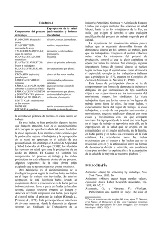 Cuadro 6.1
la correlación política de fuerzas en cada centro de
trabajo.
En esta lucha, se han producido algunos hechos
que merecen atención. Uno es el cuestionamiento
del concepto de «productividad» tal como lo define
la clase capitalista. Los enormes costes sociales que
la producción impone al trabajador y la expropiación
de su salud no aparecen en el cálculo de esa
productividad. Sin embargo, el Comité de Seguridad
y Salud Laborales de Chicago (COSH) ha calculado
los «costes» en salud que tiene la producción de un
coche en Detroit. El Cuadro 6.1 sintetiza los
componentes del proceso de trabajo y los daños
producidos por cada elemento dentro de ese proceso.
Algunos segmentos de la clase obrera están
exigiendo que se reconozcan esos costes «ocultos».
Otro fenómeno es el cuestionamiento de la
ideología burguesa según la cual los daños recibidos
en el lugar de trabajo son inevitables. Su anterior
aceptación de esta ideología había llevado al
movimiento obrero a concentrarse en la lucha por las
indemnizaciones. Pero, a partir de finales de los años
sesenta, algunos sectores obreros de Europa y
América del Norte ampliaron esa lucha, para lograr
el control sobre el proceso de trabajo (Crouch c.,
Pizzorno A., 1978). Esta preocupación se manifiesta
de diversas maneras: desde la demanda de algunos
sectores del Sindicato de Trabajadores de la
Industria Petrolífera, Química y Atómica de Estados
Unidos que exigen controlar los servicios de salud
laboral, hasta la de los trabajadores de la Fiat, en
Italia, que exigen el derecho a vetar cualquier
modificación del proceso de trabajo sugerida por el
capital.
La experiencia del movimiento obrero parece
indicar que es necesario desarrollar formas de
democracia directa en los centros de trabajo, para
que los trabajadores recuperen el control colectivo
sobre todos los elementos del proceso de
producción, control al que la clase capitalista se
opone por todos los medios. Sin embargo, algunas
importantes formas de control directo se pueden
lograr incluso bajo el capitalismo, como demuestra
el espléndido ejemplo de los trabajadores italianos
que, a principios de 1970, crearon los Consiglios de
Fabrica (Arrennato G., Navarro Y., 1980).
Esta forma de participación directa se ha de
complementar con formas de democracia indirecta o
delegada, en que instituciones de tipo asamblea
elijan a sus representantes en los instrumentos del
movimiento obrero, los sindicatos. La clase
trabajadora tiene que luchar tanto en los lugares de
trabajo como fuera de ellos. En estas luchas, y
especialmente fuera del lugar de trabajo, la clase
trabajadora, a través de sus propios instrumentos y
movimientos, necesita establecer alianzas con otras
clases y movimientos con los que comparte
intereses. La expropiación de la salud que tiene lugar
en el lugar de trabajo se reproduce más allá, en la
expropiación de la salud que se origina en las
comunidades, en el medio ambiente, en la familia,
en todas partes y en todos los elementos de la vida
cotidiana. La articulación entre las luchas
relacionadas con el trabajo y las luchas que no se
relacionan con él, y la articulación entre las formas
de democracia directa e indirecta, son cuestiones
clave para resolver la explotación y la expropiación
de la salud de la mayoría de nuestros pueblos 14
.
BIBLIOGRAFÍA
Anónimo: «Gene tic screening by industry», New
York Times. 1980: 36.
Anónimo: «Miners create huge surplus value»,
Economic Notes. Labor Research Associates, Inc.
1981; 49(1-2):2.
Assennato, G., y Navarro, V.: «Workers.
Participation and control in Italy: The case of
Componentes del proceso
de trabajo
Expropiación de la salud
(enfermedades y lesiones
vinculadas)
FUNDICIÓN: bloque del
motor
silicosis, cáncer, quemaduras.
PLANCHISTERÍA:
carrocería de acero
sordera, amputaciones
TALLER DE MÁQUINAS:
cajas de cambios
dermatitis y enfermedades
pulmonares.
PLANTA DE CAUCHO:
neumáticos
leucemia
PLANTA DE ASBESTOS:
frenos y embragues
cáncer de pulmón, asbestosis.
PLANTA DF BATERÍAS:
baterías
envenenamiento por plomo.
CROMADO: tapicería y
parachoques
cáncer de los senos nasales.
FABRICA DE VIDRIO:
ventanas
enfermedades pulmonares,
cataratas.
FÁBRICA DE PLÁSTICOS:
cubiertas y asientos de vinilo
angiocarcinoma (cáncer de
hígado).
FÁBRICA DE PIGMENTOS
y DISOLVENTES: pinturas
envenenamiento por plomo,
enfermedades hepáticas.
FÁBRICAS DE FIBRAS
SINTÉTICAS: almohadones
de los asientos
enfisemas y bronquitis.
MONTAJE: estrés, trastornos mentales.
REFINERÍA: gasolina. leucemia y cáncer de piel.
14
Para un tratamiento más amplio del tema, véase V. Navarro,
«The Nature of Democracy in the Core Capitalist Countries:
Meanings and Implications for Class Struggle». The Insurgent
Sociologist. 19HO; 10(2),3.
 