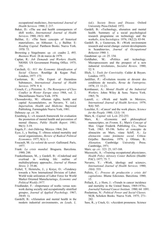 occupational medicine», International Journal of
Health Services. 1980; 2: 217.
Baker, D.: «The use and health consequences of
shift work», International Journal of Health
Services. 1980; 10(3): 405.
Balibar, E.: «The basic concepts of historical
materialism», en Althusser. L, y Balibar. E:
Reading Capital. Pantheon Books. Nueva York.
1970: 73.
Browning y Singelmann: op. cit. cuadro 2, 493.
Business Week: 26 de marzo de 1979.
Caplan, R.: Job Demands and Workers Health,
NIOSH. US Government Printing Office. 1975;
191.
Carchedi, G.: 011 the Economic Identification of
Social CIasses. Routldge & Kegan Paul.
Londres, 1977: 173.
Castleman, B.: «The Export of Hazardous
Substance», International Journal of Health
Services. 1979: 9: 4.
Crouch, C., y Pizzorno. A.: The Resurgence of Class
Conflict in Wester Europe since 1968, vol. 2.
Macmillanano Nueva York. 1978.
Chossudovsky, M.: «Human rights, health and
capital Accumulation», en Navarro, Y. (ed.).
Imperialism, Health and Medicine. Baywood
Publishing. Farmingdale Nueva York, 1981.
Debouzy: op. cit. 38.
Eisenberg, L: «A research framework for evaluation
the promotion of mental health and prevention of
mental illness», Public Health Report. 1981;
96(1): 3-19.
Engels, F.: Anti-Dühring. México. 1964; 264.
Eyer, J., y Sterling, T: «Stress related mortality and
social organization», Review of Radical Political
Economics. 1977; 9(1): 1.
Foucault, M.: La volonté de savoir. Gallimard. París,
1977.
Frank: La crisis mundial. Bruguera. Barcelona.
1980; 248.
Frankenhausen, M., y Gardell, B.: «Underload and
overload in working life: outline of
multidisciplinary approach», Journal of Human
Stress. 2: 35-46.
Frobel, T, Heinrichs, J., y Kreye, O.: «Tendency
towards a New lnternational Division of Labor.
World wide utilization of Labor Force for World
Market Oriented Manufacturing», Economic and
Political Weekly.1977.
Friedlander, F.: «Importance of works versus non-
work during socially and occupationally stratified
groups», Journal of Applied Psychology. 1967;
50(40; 1).
Gardelll, B.: «Alienation and mental health in the
modern industrial environment», en Leads, L.
(ed.). Society Stress and Disease. Oxford
University Press.Oxford. 1972.
Gardell, B.: «Technology, alienation and mental
health. Summary of a social psychological
research programme on technology and the
workef», Acta Sociológica. 1976; 19(2;2): 83-94.
Gardell. B., y Gustavsen, B.: «Work environment
research and social change: current developments
in Scandinavia», Journal of Occupational
Behavior.1980: 1.
Gaudemar: op. cit. 25: 154.
Goldhaber, M.: «Politics and technology.
Microprocessors and the prospect of a new
industrial revolution», Socialist Review. 1980;
52: 9.
Illich, 1.: Tools for Conviviality. Calder & Boyars.
Londres. 1973.
Jardillier, P.: «Évolution recente et devenir des
conditions de travail», Revue de l'entreprise,
1978; 13: 11-21.
Kornhauser, A.: Mental Health of the Industrial
Workers. Johns Wiley & Sons. Nueva York.
1965; 76.
Laurell, c.: «Work and health in Mexico»,
International Journal of Health Services. 1979;
9(4): 545.
Loechler, E.: «Cancer' and the work place», Science
for the People. 1980; 12(3): 14.
Marx, K.: Capital. vol. I, cit. 252-253.
Marx, K.: «Economic and philosophical
manuscripts», en Fromm, E.; Marx's Concept of
Man. Ungar Frederik Publishing Co., Nueva
York. 1963. 85-196. Sobre el concepto de
alineación en Marx, véase Schff, A.: La
alienación como fenómeno social. Crítica-
Grijalbo. Barcelona. 1979, y Ollman, B.:
Alienation, Cambridge University Press.
Cambridge, 1971.
Marx: op. cit.: 323: 25; 167-168.
Mazzocchi, A.: «Training occupational physicians»,
Health Policy Advisory Center Bulletin (Health/
PAC). 1977; 75: 7.
Navarro, Y.: «Work, ideology and science»,
International Journal of Health Services. 1980;
10(4): 533.
Palloix, C.: Proceso de producción y crisis del
capitalismo. Blume Ediciones. Barcelona. 1980;
15.
Pollack, E., y Horn, J.: «Trends in cancer incidence
and mortality in the United States, 1969-1976»,
Journalof National Cancer Institute. 1980; 64: 1091.
Poulantzas, N.: Political Power and Social Classes.
NLB, Schoken Books. Nueva York. 1975; 271-
282.
Sass, R., y Crack, G.: «Accident proneness. Science
 