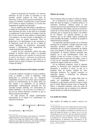 Contra la pretensión de Foucault y los «nuevos
filósofos» de que el poder se encuentra en una
posición externa respecto de otros tipos de
relaciones, es decir, de los procesos económicos», lo
cierto es lo contrario: la producción -lo que Foucault
(1977) llama el espacio económico- es el área más
importante de reproducción del poder 1
.
Esto no significa que todo poder se reproduce en
el ámbito de la producción, que todas las relaciones
sean relaciones de clase, ni que todo en la sociedad
se explique por lo que ocurre en el trabajo. Lejos de
ello, lo que sucede en otros ámbitos -el intercambio
y el consumo- y en otros niveles -el ideológico y el
político- tiene su propia autonomía. Pero la
producción es lo determinante, lo que caracteriza a
la formación social. De ahí que no se hable de
«modo capitalista de producción, intercambio,
consumo y distribución», sino simplemente del
«modo de producción capitalista».
A partir de esta concepción, pienso que para
entender la relación entre la salud y la sociedad
tenemos que empezar por entender la relación entre
la salud y las fuerzas y relaciones de producción.
Dentro de este último, tema un punto clave es la
relación entre la salud, el trabajo y las relaciones en
el lugar de trabajo 2
.
Los elementos del proceso del trabajo y la salud
La base de cualquier sociedad es lo que se produce,
cómo se produce y cómo se distribuye. Toda
producción se caracteriza por dos elementos
inseparables: el proceso de trabajo -que es cualquier
proceso de transformación de un objeto dado, sea
éste natural o ya elaborado, en un producto
determinado; transformación efectuada por una
actividad humana definida, con instrumentos de
trabajo definidos- y las relaciones de producción -
que son las formas históricas concretas en que se
realiza el proceso de trabajo-.
En cada proceso de trabajo (gráficamente
representado en la Figura 6.1), encontramos los
siguientes elementos:
Objeto Transformación Producto
Actividad humana Instrumento
Objetos de trabajo
Son los objetos sobre los cuales se realiza un trabajo.
En la producción de bienes materiales, puede
haber dos tipos de objetos: 1) materias primas y 2)
materiales primarios3
. Materia prima es una
sustancia que proviene directamente de la naturaleza
y la principal tarea del trabajo consiste en extraerla o
sacarla de su forma natural. Ejemplo de esto son los
minerales que se extraen de las minas o los árboles
de los bosques. Un material primario es una
sustancia que ya ha sufrido alguna modificación
como resultado del trabajo. Constituye un ejemplo el
mineral de hierro refinado.
Los materiales primarios pueden ser el elemento
principal de un producto o pueden intervenir como
materiales primarios auxiliares. Pueden: a) ser
absorbidos por los propios instrumentos de trabajo
como, por ejemplo, el aceite para las ruedas; b) ser
incorporados al material primario principal para
producir en él una transformación como, por
ejemplo, el tinte en el cuero o la lana, o c) servir
simplemente para la ejecución del trabajo, como es
el caso de los materiales destinados a iluminar o
calentar los lugares donde éste se realiza.
En las industrias modernas, como la industria
química, la distinción entre materiales primarios
principales y auxiliares se borra, ya que en el
producto final no aparece ninguno de estos
materiales primarios. En muchas ocasiones es
imposible separar e identificar los diferentes
materiales primarios.
El estudio del objeto de trabajo debe tener en
cuenta sus propiedades físicas, químicas y
biológicas, ya que pueden constituir un grave riesgo
para la salud. Materias primas como el mineral de
hierro, o materiales primarios como las miles de
sustancias químicas que se emplean en la industria,
pueden afectar a la salud de los productores.
Los medios de trabajo
Hay medios de trabajo en sentido estricto y en
1
Para una crítica de M, Foucault, véase Navarro. V.: «Foucault’s
concept of power», Critical Sociology, 32 (3), 1993.
2
Para ver un ejemplo que analiza salud y trabajo tomando la
producción como punto de referencia, véase Work and Health.
American Public Health Association, Report 23,1992
3
En la producción de servicios, el objeto sobre el cual se realiza
el trabajo también puede ser el consumidor del producto o de
los servicios. Por ejemplo, el estudiante o el paciente, que son
objeto del trabajo del maestro o el médico, son a la vez los
consumidores de sus servicios. Para una interesante discusión
sobre las diferencias entre la producción de bienes materiales y
la producción de servicios humanos, véase G. Stevenson,
«Social Relations of Production and Consumption in the
Human Services Ocupations», International Journal of Health
Services, 1978: 8(3): 453.
 