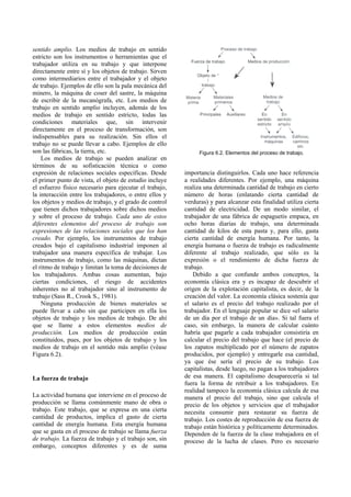 sentido amplio. Los medios de trabajo en sentido
estricto son los instrumentos o herramientas que el
trabajador utiliza en su trabajo y que interpone
directamente entre sí y los objetos de trabajo. Sirven
como intermediarios entre el trabajador y el objeto
de trabajo. Ejemplos de ello son la pala mecánica del
minero, la máquina de coser del sastre, la máquina
de escribir de la mecanógrafa, etc. Los medios de
trabajo en sentido amplio incluyen, además de los
medios de trabajo en sentido estricto, todas las
condiciones materiales que, sin intervenir
directamente en el proceso de transformación, son
indispensables para su realización. Sin ellos el
trabajo no se puede llevar a cabo. Ejemplos de ello
son las fábricas, la tierra, etc.
Los medios de trabajo se pueden analizar en
términos de su sofisticación técnica o como
expresión de relaciones sociales específicas. Desde
el primer punto de vista, el objeto de estudio incluye
el esfuerzo físico necesario para ejecutar el trabajo,
la interacción entre los trabajadores, o entre ellos y
los objetos y medios de trabajo, y el grado de control
que tienen dichos trabajadores sobre dichos medios
y sobre el proceso de trabajo. Cada uno de estos
diferentes elementos del proceso de trabajo son
expresiones de las relaciones sociales que los han
creado. Por ejemplo, los instrumentos de trabajo
creados bajo el capitalismo industrial imponen al
trabajador una manera específica de trabajar. Los
instrumentos de trabajo, como las máquinas, dictan
el ritmo de trabajo y limitan la toma de decisiones de
los trabajadores. Ambas cosas aumentan, bajo
ciertas condiciones, el riesgo de accidentes
inherentes no al trabajador sino al instrumento de
trabajo (Sass R., Crook S., 1981).
Ninguna producción de bienes materiales se
puede llevar a cabo sin que participen en ella los
objetos de trabajo y los medios de trabajo. De ahí
que se llame a estos elementos medios de
producción. Los medios de producción están
constituidos, pues, por los objetos de trabajo y los
medios de trabajo en el sentido más amplio (véase
Figura 6.2).
La fuerza de trabajo
La actividad humana que interviene en el proceso de
producción se llama comúnmente mano de obra o
trabajo. Este trabajo, que se expresa en una cierta
cantidad de productos, implica el gasto de cierta
cantidad de energía humana. Esta energía humana
que se gasta en el proceso de trabajo se llama fuerza
de trabajo. La fuerza de trabajo y el trabajo son, sin
embargo, conceptos diferentes y es de suma
Figura 6.2. Elementos del proceso de trabajo.
importancia distinguirlos. Cada uno hace referencia
a realidades diferentes. Por ejemplo, una máquina
realiza una determinada cantidad de trabajo en cierto
número de horas (enlatando cierta cantidad de
verduras) y para alcanzar esta finalidad utiliza cierta
cantidad de electricidad. De un modo similar, el
trabajador de una fábrica de espaguetis empaca, en
ocho horas diarias de trabajo, una determinada
cantidad de kilos de esta pasta y, para ello, gasta
cierta cantidad de energía humana. Por tanto, la
energía humana o fuerza de trabajo es radicalmente
diferente al trabajo realizado, que sólo es la
expresión o el rendimiento de dicha fuerza de
trabajo.
Debido a que confunde ambos conceptos, la
economía clásica era y es incapaz de descubrir el
origen de la explotación capitalista, es decir, de la
creación del valor. La economía clásica sostenía que
el salario es el precio del trabajo realizado por el
trabajador. En el lenguaje popular se dice «el salario
de un día por el trabajo de un día». Si tal fuera el
caso, sin embargo, la manera de calcular cuánto
habría que pagarle a cada trabajador consistiría en
calcular el precio del trabajo que hace (el precio de
los zapatos multiplicado por el número de zapatos
producidos, por ejemplo) y entregarle esa cantidad,
ya que ése sería el precio de su trabajo. Los
capitalistas, desde luego, no pagan a los trabajadores
de esa manera. El capitalismo desaparecería si tal
fuera la forma de retribuir a los trabajadores. En
realidad tampoco la economía clásica calcula de esa
manera el precio del trabajo, sino que calcula el
precio de los objetos y servicios que el trabajador
necesita consumir para restaurar su fuerza de
trabajo. Los costes de reproducción de esa fuerza de
trabajo están histórica y políticamente determinados.
Dependen de la fuerza de la clase trabajadora en el
proceso de la lucha de clases. Pero es necesario
 