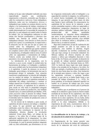 trabajo en la que cada trabajador realizaba una tarea
especializada requería una coordinación,
organización y dirección, cometidos que llevaban a
cabo los trabajadores indirectos. Estos trabajadores
indirectos, junto con los trabajadores directos o
trabajadores que estaban en contacto directo con los
objetos y los instrumentos de trabajo, constituían el
trabajo colectivo. La división técnica del trabajo
estaba determinada por la necesidad de aumentar la
plusvalía, lo cual requería un control sobre la fuerza
de trabajo. Así, los trabajadores indirectos no sólo
tenían una función coordinadora y directora sino
también una función de control sobre los
trabajadores directos. Esta función se llama función
global del capital. La coordinación, la supervisión y
la dirección son las vías por las que se ejerce ese
control sobre los trabajadores. Un enorme
impedimento para el capitalista que quería mantener
un completo control sobre el trabajador era que, en
la manufactura, el trabajador todavía tenía el control
sobre sus capacidades e instrumentos de trabajo.
Todavía existía una unidad entre el trabajador
parcelario y los instrumentos de trabajo.
La introducción de la maquinaria, con la
industria a gran escala, rompió la unidad entre las
herramientas de trabajo y el trabajador y estableció
una nueva unidad entre las herramientas (máquinas)
y el capitalista. A partir de entonces ya no era el
trabajador quien dirigía a la herramienta sino que la
herramienta dirigía al trabajador. Esta situación
transformó completamente la relación del trabajador
con los medios de trabajo. La introducción de la
máquina también permitió al capitalista aumentar la
intensidad del trabajo (taylorismo) y sustituir el
trabajo manual por el trabajo mecánico o muerto. A
partir de entonces, el capitalista de la industria a
gran escala no sólo tenía la propiedad (categoría
jurídica) de los medios de producción, sino también
el poder real y el control (definido por Balibar, 1970,
como posesión) sobre el proceso de trabajo. Podía
hacer trabajar al trabajador como mejor le pareciera.
Controlaba tanto los medios de producción como el
proceso de trabajo.
En los inicios de la industria a gran escala, el
capitalista dividió el proceso de trabajo y simplificó
sus tareas, lo que permitió que personas no
calificadas, como los niños y las mujeres, pudieran
realizarlas; ellos constituyen la mayoría de los
trabajadores directos durante la revolución
industrial. Como decía Marx, «el trabajo de las
mujeres y los niños fue el primer signo de la
aplicación capitalista de la maquinaria». La clase
capitalista también empleó a su servicio la ciencia y
la tecnología, lo cual le permitió producir máquinas
cada vez más sofisticadas, que disminuían a su vez
las exigencias intelectuales sobre el trabajador y su
capacidad de controlar la máquina. La calificación y
el control fueron trasladados del trabajador a la
máquina, lo que permitió contratar mano de obra
muy barata y poco calificada. En consecuencia, los
capitalistas de los inicios de la industria a gran
escala contrataban mujeres y niños no capacitados y
trabajadores campesinos migratorios en lugar de
artesanos adultos calificados. Además, dado que la
productividad del trabajo aumentaba
sustancialmente, se requerían menos trabajadores
que antes, lo que generaba masas de parados: un
ejército en reserva siempre presente, cuya utilidad
para diluir la militancia obrera y disciplinar a los
obreros fue (y es todavía) enorme.
Bajo tales condiciones, la tasa de explotación del
trabajo aumentó: no sólo la tasa relativa de
explotación, sino también la absoluta. Engels
describe vívidamente las terribles condiciones de
vida que trajo consigo la revolución industrial: las
fábricas repletas de obreros (muchos de ellos
mujeres y niños) que trabajaban diecisiete o más
horas al día. En Francia, por ejemplo, la duración de
la jornada de trabajo aumentó progresivamente
desde 1815, y llegó a las diecisiete horas en 1828-
1829. La lucha de clases logró más tarde imponer
límites a las jornadas de las mujeres y los niños. En
1848, por ejemplo, el gobierno francés estableció un
límite de once horas para los niños. Esta limitación
de la jornada para mujeres y niños dio lugar a que
los capitalistas volviesen a contratar hombres
adultos, ya que aún no se había fijado límite a sus
jornadas de trabajo (Gandemor J. L., 1979). En
pocas palabras, la revolución industrial significó un
cambio en el proceso de trabajo que tuvo como
consecuencia altos costes sociales para la población
trabajadora.
Los cambios que se produjeron en el proceso de
trabajo de la industria a gran escala no fueron simple
resultado de los deseos de los capitalistas, sino más
bien de la lucha de clases llevada a cabo bajo el
dominio de la clase capitalista. En esa lucha, dicha
clase capitalista buscaba descalificar al trabajador y
dividir a la clase trabajadora. Debido a la
importancia de este tema, examinaremos ahora el
proceso de descalificación y su impacto sobre la
salud.
La descalificación de la fuerza de trabajo y la
devaluación de la salud de los trabajadores
La fragmentación de las tareas permite una
devaluación de la fuerza de trabajo del trabajador a
través de la reducción del nivel de calificación
 