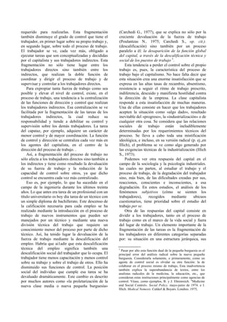 requerido para realizarlas. Esta fragmentación
también disminuye el grado de control que tiene el
trabajador, en primer lugar sobre su propio trabajo y,
en segundo lugar, sobre todo el proceso de trabajo.
El trabajador se ve, cada vez más, obligado a
ejecutar tareas que son conceptualizadas y decididas
por el capitalista y sus trabajadores indirectos. Esta
fragmentación no sólo tiene lugar entre los
trabajadores directos sino también entre los
indirectos, que realizan la doble función de
coordinar y dirigir el proceso de trabajo y de
supervisar y controlar a los trabajadores directos.
Para expropiar tanta fuerza de trabajo como sea
posible y elevar el nivel de control, existe, en el
proceso de trabajo, una tendencia a la centralización
de las funciones de dirección y control que realizan
los trabajadores indirectos. Esa centralización se ve
facilitada por la fragmentación de las tareas de los
trabajadores indirectos, la cual reduce su
responsabilidad y tiende a debilitar su control y
supervisión sobre los demás trabajadores. La tarea
del capataz, por ejemplo, adquiere un carácter de
menor control y de mayor coordinación. La función
de control y dirección se centraliza cada vez más en
los agentes del capitalista, en el centro de la
dirección del proceso de trabajo. .
Así, a fragmentación del proceso de trabajo no
sólo afecta a los trabajadores directos sino también a
los indirectos y tiene como resultado la devaluación
de su fuerza de trabajo y la reducción de la
capacidad de control sobre otros, ya que dicho
control se encuentra cada vez más centralizado.
Eso es, por ejemplo, lo que ha sucedido en el
campo de la ingeniería durante los últimos treinta
años. Lo que antes era tarea de un profesional con un
título universitario es hoy día tarea de un técnico con
un simple diploma de bachillerato. Este descenso de
la calificación necesaria para cada empleo se ha
realizado mediante la introducción en el proceso de
trabajo de nuevos instrumentos que pueden ser
manejados por un técnico y mediante una nueva
división técnica del trabajo que requiere un
conocimiento menor del proceso por parte de dicho
técnico. Así, ha tenido lugar la devaluación de la
fuerza de trabajo mediante la descalificación del
empleo. Habría que ai1adir que esta descalificación
técnica del empleo significa también una
descalificación social del trabajador que lo ocupa. El
trabajador tiene menos capacitación y menos control
sobre su trabajo y sobre el trabajo de otros. Ello ha
disminuido sus funciones de control. La posición
social del individuo que cumple esa tarea se ha
devaluado dramáticamente. Este cambio es descrito
por muchos autores como «la proletarización de la
nueva clase media o nueva pequeña burguesía»
(Carchedi G., 1977), que se explica no sólo por la
creciente devaluación de la fuerza de trabajo
(Poulantzas N.. 1975; Carchedi S., op. cit.).
(descalificación) sino también por un proceso
paralelo a él: la desaparición de la función global
del capital, a través de la descalificación técnica y
social de los puestos de trabajo 5
.
Esta tendencia a perder el control sobre el propio
trabajo es, pues, la característica del proceso de
trabajo bajo el capitalismo. No hace falta decir que
esta situación crea una enorme insatisfacción que se
expresa en las altas tasas de recambio, absentismo,
resistencia a seguir el ritmo de trabajo prescrito,
indiferencia, descuido y manifiesta hostilidad contra
la dirección de la empresa. La clase capitalista
responde a esta insatisfacción de muchas maneras.
Una de ellas consiste en hacer que los trabajadores
acepten la situación como «algo dado», resultado
inevitable del «progreso», la «industrialización» o de
cualquier otra cosa. Se considera que las relaciones
sociales de trabajo están ineludiblemente
determinadas por los requerimientos técnicos del
proceso. Se lleva a cabo toda una mistificación
ideológica, e incluso, en su versión radical (p. ej.,en
Illich), el problema se ve como algo generado por
las exigencias técnicas de la industrialización (Illich
S., 1973).
Podemos ver otra respuesta del capital en el
campo de la sociología y la psicología industriales.
las cuales no parten, al estudiar el trabajo y el
proceso de trabajo, de la degradación del trabajador
sino, más bien, de las dificultades creadas por sus,
reacciones, conscientes e inconscientes, a esa
degradación. En estos estudios, el análisis de los
fenómenos subjetivos (cómo se sienten los
trabajadores), recogidos mediante ubicuos
cuestionarios, tiene prioridad sobre el estudio del
trabajo per se.
Otra de las respuestas del capital consiste en
dividir a los trabajadores, tanto en el proceso de
trabajo como en el marco de la vida social y fuera
del lugar de trabajo. Un elemento importante de la
fragmentación de las tareas es la fragmentación de
los trabajadores en diferentes categorías separadas
por: su situación en una estructura jerárquica, sus
5
Pasar por alto esta función dual de la pequeña burguesía es el
principal error del análisis radical sobre la nueva pequeña
burguesía. Considerarla solamente, o primeramente, como un
agente de control social es olvidar su otra función: la de
colaborar en el proceso mismo de trabajo, Esta inadvertencia
también explica la superabundancia de textos, entre los
analistas radicales de la medicina, la educación, etc., que
consideran estas instituciones principalmente como agencias de
control. Véase, como ejemplos, B. y J. Ehrenreich. "Medicine
and Social Control». Social Policy, mayo-junio de 1974. e I.
Illich. Medical Nemesis. Calderl & Boyars. Londres. 1975,
 