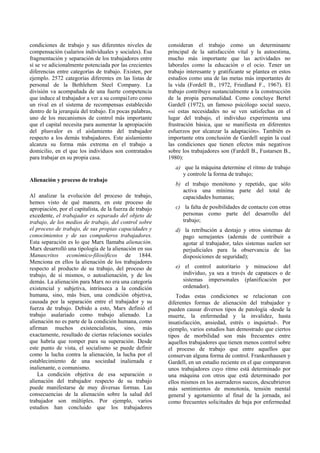 condiciones de trabajo y sus diferentes niveles de
compensación (salarios individuales y sociales). Esa
fragmentación y separación de los trabajadores entre
sí se ve adicionalmente potenciada por las crecientes
diferencias entre categorías de trabajo. Existen, por
ejemplo. 2572 categorías diferentes en las listas de
personal de la Bethlehem Steel Company. La
división va acompañada de una fuerte competencia
que induce al trabajador a ver a su compai1ero como
un rival en el sistema de recompensas establecido
dentro de la jerarquía del trabajo. En pocas palabras,
uno de los mecanismos de control más importante
que el capital necesita para aumentar la apropiación
del plusvalor es el aislamiento del trabajador
respecto a los demás trabajadores. Este aislamiento
alcanza su forma más extrema en el trabajo a
domicilio, en el que los individuos son contratados
para trabajar en su propia casa.
Alienación y proceso de trabajo
Al analizar la evolución del proceso de trabajo,
hemos visto de qué manera, en este proceso de
apropiación, por el capitalista, de la fuerza de trabajo
excedente, el trabajador es separado del objeto de
trabajo, de los medios de trabajo, del control sobre
el proceso de trabajo, de sus propias capacidades y
conocimientos y de sus compañeros trabajadores.
Esta separación es lo que Marx llamaba alienación.
Marx desarrolló una tipología de la alienación en sus
Manuscritos económico-filosóficos de 1844.
Menciona en ellos la alienación de los trabajadores
respecto al producto de su trabajo, del proceso de
trabajo, de sí mismos, o autoalienación, y de los
demás. La alienación para Marx no era una categoría
existencial y subjetiva, intrínseca a la condición
humana, sino, más bien, una condición objetiva,
causada por la separación entre el trabajador y su
fuerza de trabajo. Debido a esto, Marx definió el
trabajo asalariado como trabajo alienado. La
alienación no es parte de la condición humana, como
afirman muchos existencialistas, sino, más
exactamente, resultado de ciertas relaciones sociales
que habría que romper para su superación. Desde
este punto de vista, el socialismo se puede definir
como la lucha contra la alienación, la lucha por el
establecimiento de una sociedad inalienada e
inalienante, o comunismo.
La condición objetiva de esa separación o
alienación del trabajador respecto de su trabajo
puede manifestarse de muy diversas formas. Las
consecuencias de la alienación sobre la salud del
trabajador son múltiples. Por ejemplo, varios
estudios han concluido que los trabajadores
consideran el trabajo como un determinante
principal de la satisfacción vital y la autoestima,
mucho más importante que las actividades no
laborales como la educación o el ocio. Tener un
trabajo interesante y gratificante se plantea en estos
estudios como una de las metas más importantes de
la vida (Fordell B., 1972, Friedland F., 1967). El
trabajo contribuye sustancialmente a la construcción
de la propia personalidad. Como concluye Bertel
Gardell (1972), un famoso psicólogo social sueco,
«si estas necesidades no se ven satisfechas en el
lugar del trabajo, el individuo experimenta una
frustración básica, que se manifiesta en diferentes
esfuerzos por alcanzar la adaptación». También es
importante otra conclusión de Gardell según la cual
las condiciones que tienen efectos más negativos
sobre los trabajadores son (Fardell B., Fustarsen B.,
1980):
a) que la máquina determine el ritmo de trabajo
y controle la forma de trabajo;
b) el trabajo monótono y repetido, que sólo
activa una mínima parte del total de
capacidades humanas;
c) la falta de posibilidades de contacto con otras
personas como parte del desarrollo del
trabajo;
d) la retribución a destajo y otros sistemas de
pago semejantes (además de contribuir a
agotar al trabajador, tales sistemas suelen ser
perjudiciales para la observancia de las
disposiciones de seguridad);
e) el control autoritario y minucioso del
individuo, ya sea a través de capataces o de
sistemas impersonales (planificación por
ordenador).
Todas estas condiciones se relacionan con
diferentes formas de alienación del trabajador y
pueden causar diversos tipos de patología -desde la
muerte, la enfermedad y la invalidez, hasta
insatisfacción, ansiedad, estrés o inquietud-. Por
ejemplo, varios estudios han demostrado que ciertos
tipos de morbilidad son más frecuentes entre
aquellos trabajadores que tienen menos control sobre
el proceso de trabajo que entre aquellos que
conservan alguna forma de control. Frankenhausen y
Gardell, en un estudio reciente en el que compararon
unos trabajadores cuyo ritmo está determinado por
una máquina con otros que está determinado por
ellos mismos en los aserraderos suecos, descubrieron
más sentimientos de monotonía, tensión mental
general y agotamiento al final de la jornada, así
como frecuentes solicitudes de baja por enfermedad
 