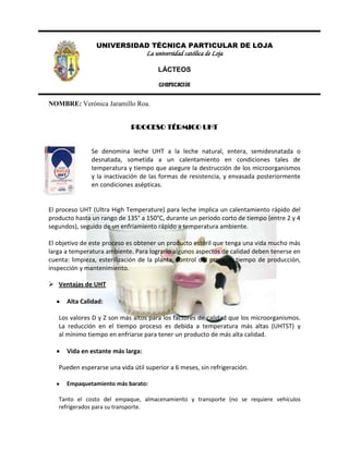 1143000UNIVERSIDAD TÉCNICA PARTICULAR DE LOJA<br />La universidad católica de Loja<br />LÁCTEOS<br />COMPUTACIÓN<br />NOMBRE: Verónica Jaramillo Roa.<br />PROCESO TÉRMICO UHT<br />-338455138430<br />Se denomina leche UHT a la leche natural, entera, semidesnatada o desnatada, sometida a un calentamiento en condiciones tales de temperatura y tiempo que asegure la destrucción de los microorganismos y la inactivación de las formas de resistencia, y envasada posteriormente en condiciones asépticas.<br />844358189658El proceso UHT (Ultra High Temperature) para leche implica un calentamiento rápido del producto hasta un rango de 135° a 150°C, durante un periodo corto de tiempo (entre 2 y 4 segundos), seguido de un enfriamiento rápido a temperatura ambiente.<br />El objetivo de este proceso es obtener un producto estéril que tenga una vida mucho más larga a temperatura ambiente. Para lograrlo algunos aspectos de calidad deben tenerse en cuenta: limpieza, esterilización de la planta, control del proceso, tiempo de producción, inspección y mantenimiento.<br />Ventajas de UHT<br />Alta Calidad: <br />Los valores D y Z son más altos para los factores de calidad que los microorganismos. La reducción en el tiempo proceso es debida a temperatura más altas (UHTST) y al mínimo tiempo en enfriarse para tener un producto de más alta calidad. <br />Vida en estante más larga: <br />Pueden esperarse una vida útil superior a 6 meses, sin refrigeración. <br />Empaquetamiento más barato: <br />Tanto el costo del empaque, almacenamiento y transporte (no se requiere vehículos refrigerados para su transporte.<br />