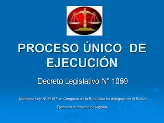 PROCESO ÚNICO DE
EJECUCIÓN
Decreto Legislativo N° 1069
Mediante Ley Nº 29157, el Congreso de la República ha delegado en el Poder
Ejecutivo la facultad de legislar.
 