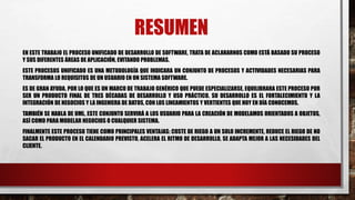 RESUMEN
EN ESTE TRABAJO EL PROCESO UNIFICADO DE DESARROLLO DE SOFTWARE, TRATA DE ACLARARNOS COMO ESTÁ BASADO SU PROCESO
Y SUS DIFERENTES ÁREAS DE APLICACIÓN, EVITANDO PROBLEMAS.
ESTE PROCESOS UNIFICADO ES UNA METODOLOGÍA QUE INDICARA UN CONJUNTO DE PROCESOS Y ACTIVIDADES NECESARIAS PARA
TRANSFORMA LO REQUISITOS DE UN USUARIO EN UN SISTEMA SOFTWARE.
ES DE GRAN AYUDA, POR LO QUE ES UN MARCO DE TRABAJO GENÉRICO QUE PUEDE ESPECIALIZARSE, EQUILIBRARA ESTE PROCESO POR
SER UN PRODUCTO FINAL DE TRES DÉCADAS DE DESARROLLO Y USO PRÁCTICO. SU DESARROLLO ES EL FORTALECIMIENTO Y LA
INTEGRACIÓN DE NEGOCIOS Y LA INGENIERA DE DATOS, CON LOS LINEAMIENTOS Y VERTIENTES QUE HOY EN DÍA CONOCEMOS.
TAMBIÉN SE HABLA DE UML, ESTE CONJUNTO SERVIRÁ A LOS USUARIO PARA LA CREACIÓN DE MODELAMOS ORIENTADOS A OBJETOS,
ASÍ COMO PARA MODELAR NEGOCIOS O CUALQUIER SISTEMA.
FINALMENTE ESTE PROCESO TIENE COMO PRINCIPALES VENTAJAS: COSTE DE RIEGO A UN SOLO INCREMENTE, REDUCE EL RIEGO DE NO
SACAR EL PRODUCTO EN EL CALENDARIO PREVISTO, ACELERA EL RITMO DE DESARROLLO, SE ADAPTA MEJOR A LAS NECESIDADES DEL
CLIENTE.
 