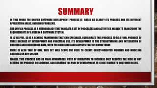 SUMMARY
IN THIS WORK THE UNIFIED SOFTWARE DEVELOPMENT PROCESS IS BASED AS CLARIFY ITS PROCESS AND ITS DIFFERENT
APPLICATION AREAS, AVOIDING PROBLEMS.
THE UNIFIED PROCESS IS A METHODOLOGY THAT INDICATE A SET OF PROCESSES AND ACTIVITIES NEEDED TO TRANSFORM THE
REQUIREMENTS OF A USER IN A SOFTWARE SYSTEM.
IT IS HELPFUL, SO IS A GENERIC FRAMEWORK THAT CAN SPECIALIZE, EQUILIBRATE THIS PROCESS TO BE A FINAL PRODUCT OF
THREE DECADES OF DEVELOPMENT AND PRACTICAL USE. ITS DEVELOPMENT IS THE STRENGTHENING AND INTEGRATION OF
BUSINESS AND ENGINEERING DATA, WITH THE GUIDELINES AND ASPECTS THAT WE KNOW TODAY.
THERE IS ALSO TALK OF UML, THIS SET WILL SERVE THE USER TO CREATE OBJECT-ORIENTED MODELED AND MODELING
BUSINESS OR ANY SYSTEM.
FINALLY, THIS PROCESS HAS AS MAIN ADVANTAGES: COST OF IRRIGATION TO INCREASE ONLY REDUCES THE RISK OF NOT
GETTING THE PRODUCT ON SCHEDULE, ACCELERATING THE PACE OF DEVELOPMENT, IT IS BEST SUITED TO CUSTOMER NEEDS.
 