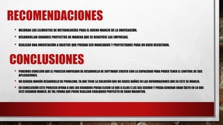 RECOMENDACIONES
• MEJORAR LOS ELEMENTOS DE METODOLOGÍAS PARA EL BUENO MANEJO DE LA UNIFICACIÓN.
• DESARROLLAR GRANDES PROYECTOS DE MANERA QUE SE BENEFICIE LAS EMPRESAS.
• REALIZAR UNA ORIENTACIÓN A OBJETOS QUE PUEDAN SER MANEJADOS Y PROYECTADOS PARA UN BUEN RESULTADO.
CONCLUSIONES
• PODEMOS CONCLUIR QUE EL PROCESO UNIFICADO DE DESARROLLO DE SOFTWARE CUENTA CON LA CAPACIDAD PARA PODER TENER EL CONTROL DE SUS
APLICACIONES.
• NO GENERA NINGÚN DESARROLLO DE PROBLEMA, YA QUE TIENE LA SOLUCIÓN QUE NO CAUSE DAÑOS EN LAS INFORMACIONES QUE EN ESTE SE MANEJA.
• EN CONCLUSIÓN ESTE PROCESO AYUDA A QUE LOS USUARIOS PUEDA ELEGIR LO QUE A ELLOS E LES SEA SEGURO Y PUEDA GENERAR GRAN ÉXITO EN LO QUE
ESTE USUARIO MANEJE, DE TAL FORMA QUE PUEDE REALIZAR CUALQUIER PROYECTO DE GRAN MAGNITUD.
 