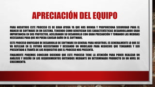 APRECIACIÓN DEL EQUIPO
PARA NOSOTROS ESTE PROCESO ES DE GRAN AYUDA YA QUE NOS BRINDA Y PROPORCIONA SEGURIDAD PARA EL
MANEJO DE SOFTWARE EN UN SISTEMA, TENIENDO COMO BENEFICIAN SUS CARACTERÍSTICAS DESARROLLANDO GRAN
IMPORTANCIA EN SUS PROYECTOS, ACELERANDO SU DESARROLLO CON GRAN PRECAUCIÓN Y TOMANDO LAS MEDIDAS
NECESARIAS PARA QUE NO PUEDA CAUSAR DAÑO EN EL SOFTWARE.
ESTE PROCESO UNIFICADO DE DESARROLLO DE SOFTWARE EN GENERAL PARA NOSOTROS, ES GENERALMENTE LO QUE SE
VA REFLEJAR EN EL FUTURO NECESITANDO Y DESEANDO UN MODELADO PARA NEGOCIOS QUE TENGAMOS Y SER
PRESENTADO A TRAVÉS DE LOS REQUISITOS QUE EL PROCESO NOS PRESENTA.
FINALMENTE PODEMOS CONCLUIR DICIENDO QUE ESTE PROCESO TIENE LA ATENCIÓN PARA PODER REALIZAR UN
ANÁLISIS Y DISEÑO EN LOS REQUERIMIENTOS OBTENIDOS MEDIANTE UN DETERMINADO PRODUCTO EN UN NIVEL DE
CRECIMIENTO.
 
