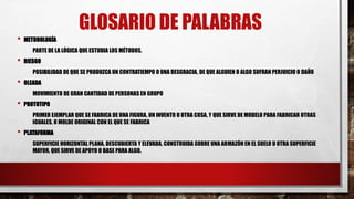 GLOSARIO DE PALABRAS
• METODOLOGÍA
PARTE DE LA LÓGICA QUE ESTUDIA LOS MÉTODOS.
• RIESGO
POSIBILIDAD DE QUE SE PRODUZCA UN CONTRATIEMPO O UNA DESGRACIA, DE QUE ALGUIEN O ALGO SUFRAN PERJUICIO O DAÑO
• OLEADA
MOVIMIENTO DE GRAN CANTIDAD DE PERSONAS EN GRUPO
• PROTOTIPO
PRIMER EJEMPLAR QUE SE FABRICA DE UNA FIGURA, UN INVENTO U OTRA COSA, Y QUE SIRVE DE MODELO PARA FABRICAR OTRAS
IGUALES, O MOLDE ORIGINAL CON EL QUE SE FABRICA
• PLATAFORMA
SUPERFICIE HORIZONTAL PLANA, DESCUBIERTA Y ELEVADA, CONSTRUIDA SOBRE UNA ARMAZÓN EN EL SUELO U OTRA SUPERFICIE
MAYOR, QUE SIRVE DE APOYO O BASE PARA ALGO.
 