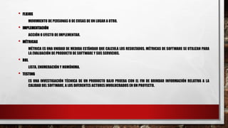 • FLUJOS
MOVIMIENTO DE PERSONAS O DE COSAS DE UN LUGAR A OTRO.
• IMPLEMENTACIÓN
ACCIÓN O EFECTO DE IMPLEMENTAR.
• MÉTRICAS
MÉTRICA ES UNA UNIDAD DE MEDIDA ESTÁNDAR QUE CALCULA LOS RESULTADOS. MÉTRICAS DE SOFTWARE SE UTILIZAN PARA
LA EVALUACIÓN DE PRODUCTO DE SOFTWARE Y SUS SERVICIOS.
• ROL
LISTA, ENUMERACIÓN Y HOMÓNIMA.
• TESTING
ES UNA INVESTIGACIÓN TÉCNICA DE UN PRODUCTO BAJO PRUEBA CON EL FIN DE BRINDAR INFORMACIÓN RELATIVA A LA
CALIDAD DEL SOFTWARE, A LOS DIFERENTES ACTORES INVOLUCRADOS EN UN PROYECTO.
 