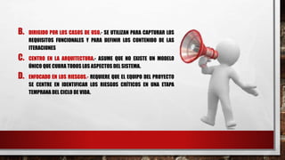 B. DIRIGIDO POR LOS CASOS DE USO.- SE UTILIZAN PARA CAPTURAR LOS
REQUISITOS FUNCIONALES Y PARA DEFINIR LOS CONTENIDO DE LAS
ITERACIONES
C. CENTRO EN LA ARQUITECTURA.- ASUME QUE NO EXISTE UN MODELO
ÚNICO QUE CUBRA TODOS LOS ASPECTOS DEL SISTEMA.
D. ENFOCADO EN LOS RIESGOS.- REQUIERE QUE EL EQUIPO DEL PROYECTO
SE CENTRE EN IDENTIFICAR LOS RIESGOS CRÍTICOS EN UNA ETAPA
TEMPRANA DEL CICLO DE VIDA.
 