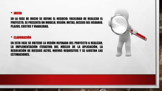 • INICIO
EN LA FASE DE INICIO SE DEFINE EL NEGOCIO: FACILIDAD DE REALIZAR EL
PROYECTO, SE PRESENTA UN MODELO, VISIÓN, METAS, DESEOS DEL USUARIO,
PLAZOS, COSTOS Y VIABILIDAD.
• ELABORACIÓN
EN ESTA FASE SE OBTIENE LA VISIÓN REFINADA DEL PROYECTO A REALIZAR,
LA IMPLEMENTACIÓN ITERATIVA DEL NÚCLEO DE LA APLICACIÓN, LA
RESOLUCIÓN DE RIESGOS ALTOS, NUEVOS REQUISITOS Y SE AJUSTAN LAS
ESTIMACIONES.
 
