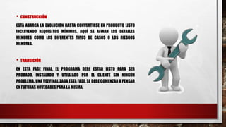 • CONSTRUCCIÓN
ESTA ABARCA LA EVOLUCIÓN HASTA CONVERTIRSE EN PRODUCTO LISTO
INCLUYENDO REQUISITOS MÍNIMOS. AQUÍ SE AFINAN LOS DETALLES
MENORES COMO LOS DIFERENTES TIPOS DE CASOS O LOS RIESGOS
MENORES.
• TRANSICIÓN
EN ESTA FASE FINAL, EL PROGRAMA DEBE ESTAR LISTO PARA SER
PROBADO, INSTALADO Y UTILIZADO POR EL CLIENTE SIN NINGÚN
PROBLEMA. UNA VEZ FINALIZADA ESTA FASE, SE DEBE COMENZAR A PENSAR
EN FUTURAS NOVEDADES PARA LA MISMA.
 