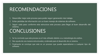 RECOMENDACIONES
1. Desarrollar mejor este proceso para poder seguir generando más trabajo.
2. Evitar pérdidas de información con un buen manejo de sistemas de software.
3. Seguir cada paso conforme esta estructura este proceso para llegar al buen desarrollo del
sistema.
CONCLUSIONES
1. Se ha concluido que este proceso es el más utilizado debido a su metodología de análisis.
2. Nos ayuda de una manera estructurada y ordenada para el desarrollo de un sistema.
3. Finalmente se concluye que este es un proceso que puede especializarse a cualquier tipo de
software.
 