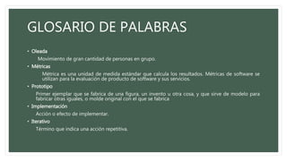 GLOSARIO DE PALABRAS
• Oleada
Movimiento de gran cantidad de personas en grupo.
• Métricas
Métrica es una unidad de medida estándar que calcula los resultados. Métricas de software se
utilizan para la evaluación de producto de software y sus servicios.
• Prototipo
Primer ejemplar que se fabrica de una figura, un invento u otra cosa, y que sirve de modelo para
fabricar otras iguales, o molde original con el que se fabrica
• Implementación
Acción o efecto de implementar.
• Iterativo
Término que indica una acción repetitiva.
 
