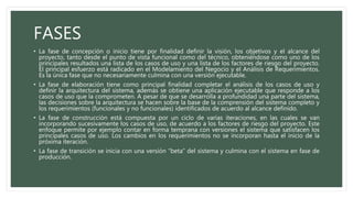 FASES
• La fase de concepción o inicio tiene por finalidad definir la visión, los objetivos y el alcance del
proyecto, tanto desde el punto de vista funcional como del técnico, obteniéndose como uno de los
principales resultados una lista de los casos de uso y una lista de los factores de riesgo del proyecto.
El principal esfuerzo está radicado en el Modelamiento del Negocio y el Análisis de Requerimientos.
Es la única fase que no necesariamente culmina con una versión ejecutable.
• La fase de elaboración tiene como principal finalidad completar el análisis de los casos de uso y
definir la arquitectura del sistema, además se obtiene una aplicación ejecutable que responde a los
casos de uso que la comprometen. A pesar de que se desarrolla a profundidad una parte del sistema,
las decisiones sobre la arquitectura se hacen sobre la base de la comprensión del sistema completo y
los requerimientos (funcionales y no funcionales) identificados de acuerdo al alcance definido.
• La fase de construcción está compuesta por un ciclo de varias iteraciones, en las cuales se van
incorporando sucesivamente los casos de uso, de acuerdo a los factores de riesgo del proyecto. Este
enfoque permite por ejemplo contar en forma temprana con versiones el sistema que satisfacen los
principales casos de uso. Los cambios en los requerimientos no se incorporan hasta el inicio de la
próxima iteración.
• La fase de transición se inicia con una versión “beta” del sistema y culmina con el sistema en fase de
producción.
 