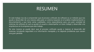 RESUMEN
En este trabajo nos da a comprender que el proceso unificado de software es un método que nos
ayuda a desarrollar de una manera adecuada un sistema basando en el análisis implementación y
documentación y que tiene varias cualidades, como especializarse para una gran variedad de
sistemas de software el cual va ayudar al usuario a desempeñar un buen trabajo y desarrollar una
arquitectura en la empresa que este trabaja.
De esta manera se puede decir que el proceso unificado ayuda a mejorar el desarrollo del
sistemas, brindando seguridad a su información manejada y no dejando problemas que causen
una gran pérdida.
 